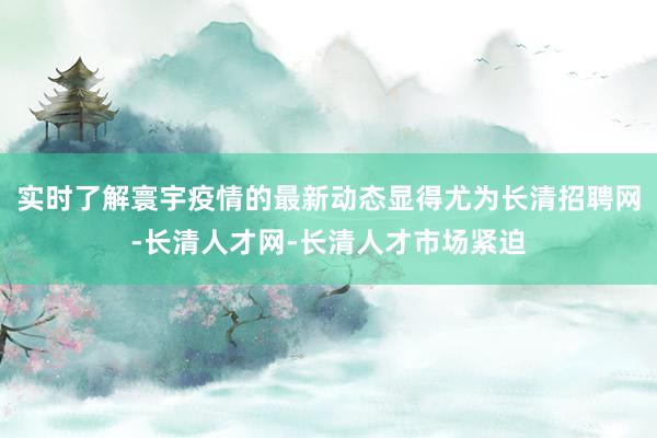 实时了解寰宇疫情的最新动态显得尤为长清招聘网-长清人才网-长清人才市场紧迫